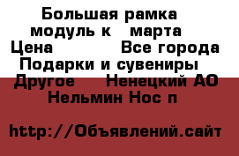 Большая рамка - модуль к 8 марта! › Цена ­ 1 700 - Все города Подарки и сувениры » Другое   . Ненецкий АО,Нельмин Нос п.